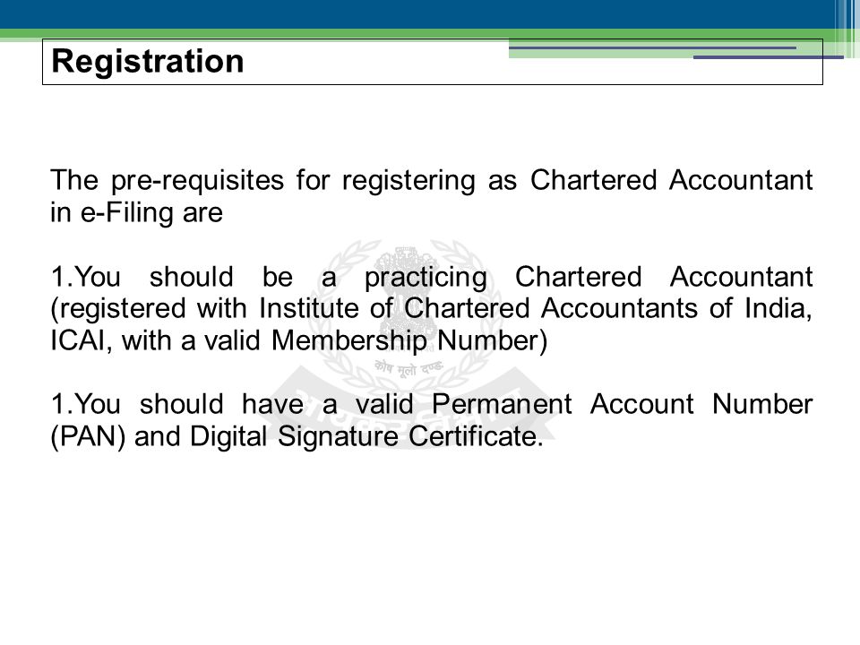The pre-requisites for registering as Chartered Accountant in e-Filing are 1.You should be a practicing Chartered Accountant (registered with Institute of Chartered Accountants of India, ICAI, with a valid Membership Number) 1.You should have a valid Permanent Account Number (PAN) and Digital Signature Certificate.