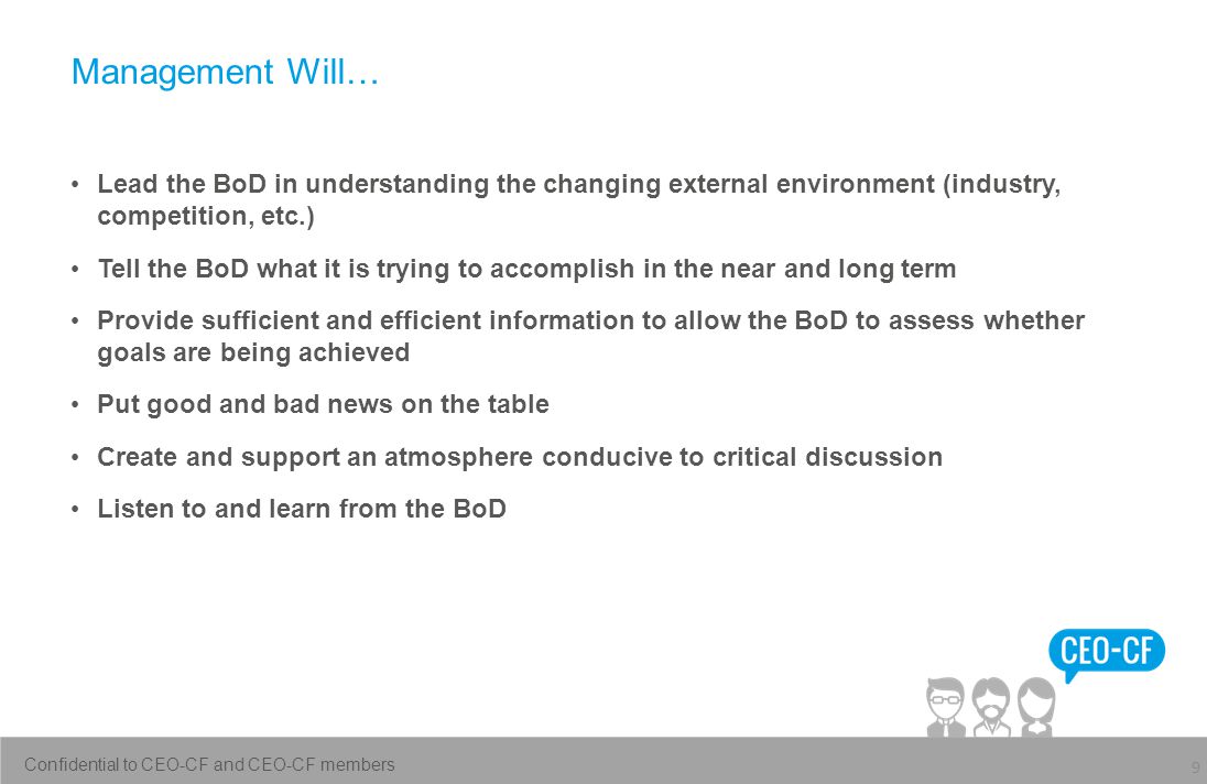Management Will… 9 Lead the BoD in understanding the changing external environment (industry, competition, etc.) Tell the BoD what it is trying to accomplish in the near and long term Provide sufficient and efficient information to allow the BoD to assess whether goals are being achieved Put good and bad news on the table Create and support an atmosphere conducive to critical discussion Listen to and learn from the BoD Confidential to CEO-CF and CEO-CF members