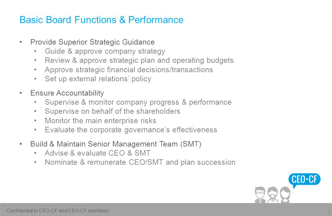 Basic Board Functions & Performance Provide Superior Strategic Guidance Guide & approve company strategy Review & approve strategic plan and operating budgets Approve strategic financial decisions/transactions Set up external relations’ policy Ensure Accountability Supervise & monitor company progress & performance Supervise on behalf of the shareholders Monitor the main enterprise risks Evaluate the corporate governance’s effectiveness Build & Maintain Senior Management Team (SMT) Advise & evaluate CEO & SMT Nominate & remunerate CEO/SMT and plan succession 2 Confidential to CEO-CF and CEO-CF members