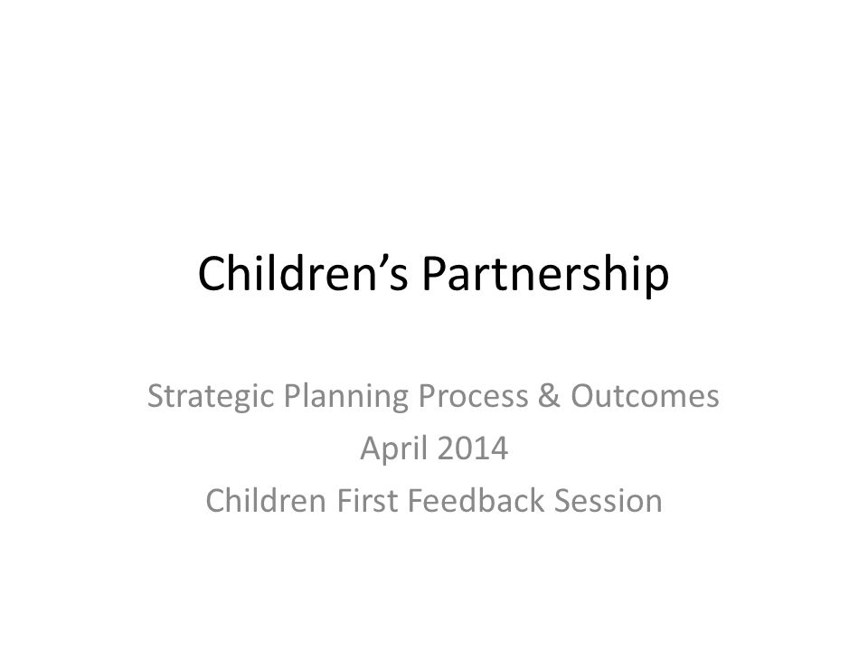 Children’s Partnership Strategic Planning Process & Outcomes April 2014 Children First Feedback Session