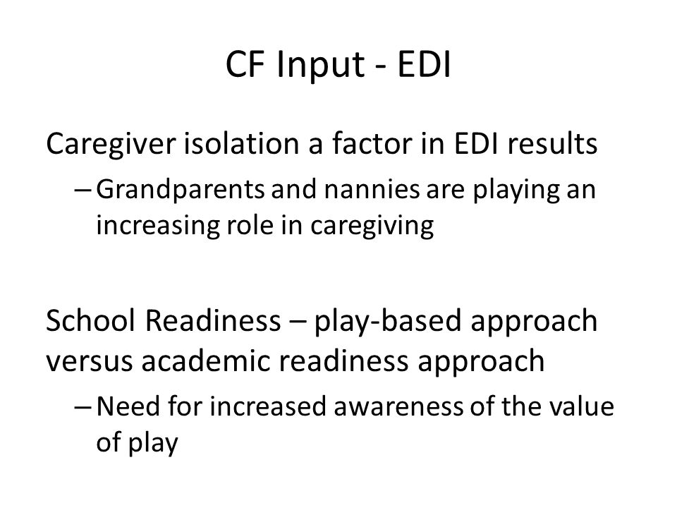 CF Input - EDI Caregiver isolation a factor in EDI results – Grandparents and nannies are playing an increasing role in caregiving School Readiness – play-based approach versus academic readiness approach – Need for increased awareness of the value of play