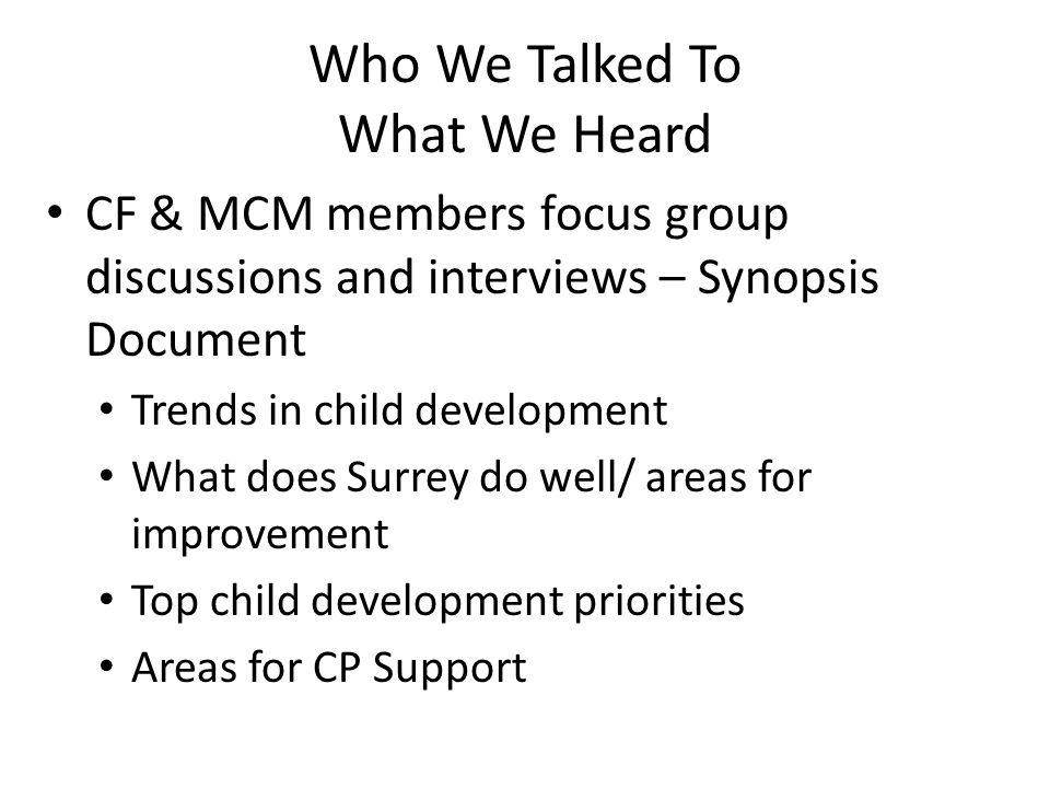 Who We Talked To What We Heard CF & MCM members focus group discussions and interviews – Synopsis Document Trends in child development What does Surrey do well/ areas for improvement Top child development priorities Areas for CP Support