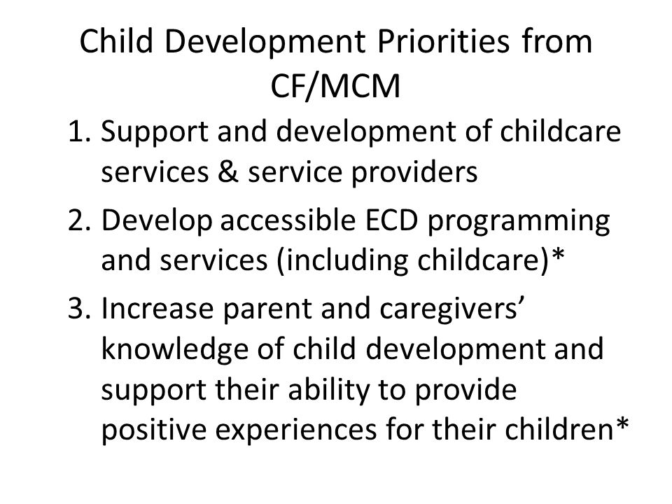 Child Development Priorities from CF/MCM 1.Support and development of childcare services & service providers 2.Develop accessible ECD programming and services (including childcare)* 3.Increase parent and caregivers’ knowledge of child development and support their ability to provide positive experiences for their children*