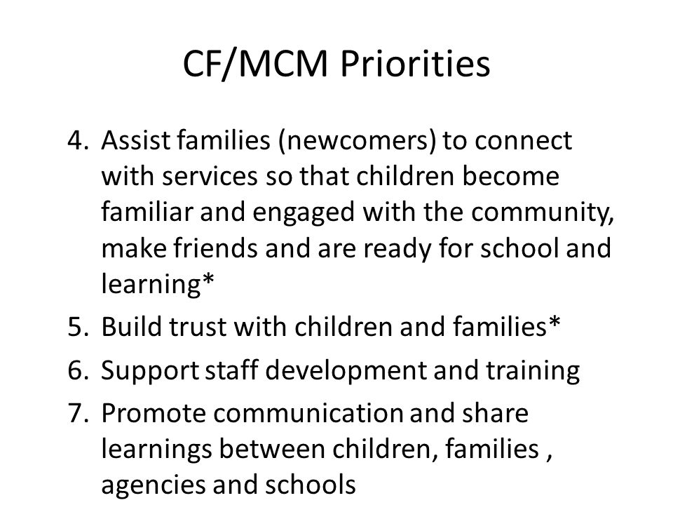 CF/MCM Priorities 4.Assist families (newcomers) to connect with services so that children become familiar and engaged with the community, make friends and are ready for school and learning* 5.Build trust with children and families* 6.Support staff development and training 7.Promote communication and share learnings between children, families, agencies and schools