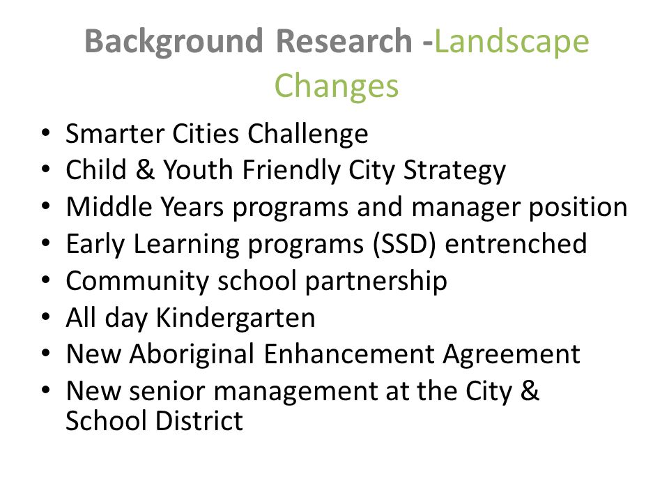 Background Research -Landscape Changes Smarter Cities Challenge Child & Youth Friendly City Strategy Middle Years programs and manager position Early Learning programs (SSD) entrenched Community school partnership All day Kindergarten New Aboriginal Enhancement Agreement New senior management at the City & School District
