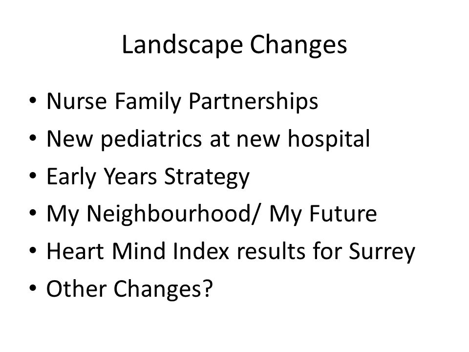 Landscape Changes Nurse Family Partnerships New pediatrics at new hospital Early Years Strategy My Neighbourhood/ My Future Heart Mind Index results for Surrey Other Changes