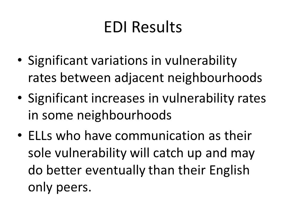 EDI Results Significant variations in vulnerability rates between adjacent neighbourhoods Significant increases in vulnerability rates in some neighbourhoods ELLs who have communication as their sole vulnerability will catch up and may do better eventually than their English only peers.