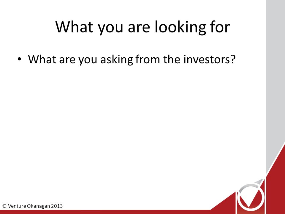 © Venture Okanagan 2013 What you are looking for What are you asking from the investors