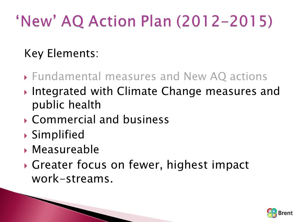 Key Elements:  Fundamental measures and New AQ actions  Integrated with Climate Change measures and public health  Commercial and business  Simplified  Measureable  Greater focus on fewer, highest impact work-streams.