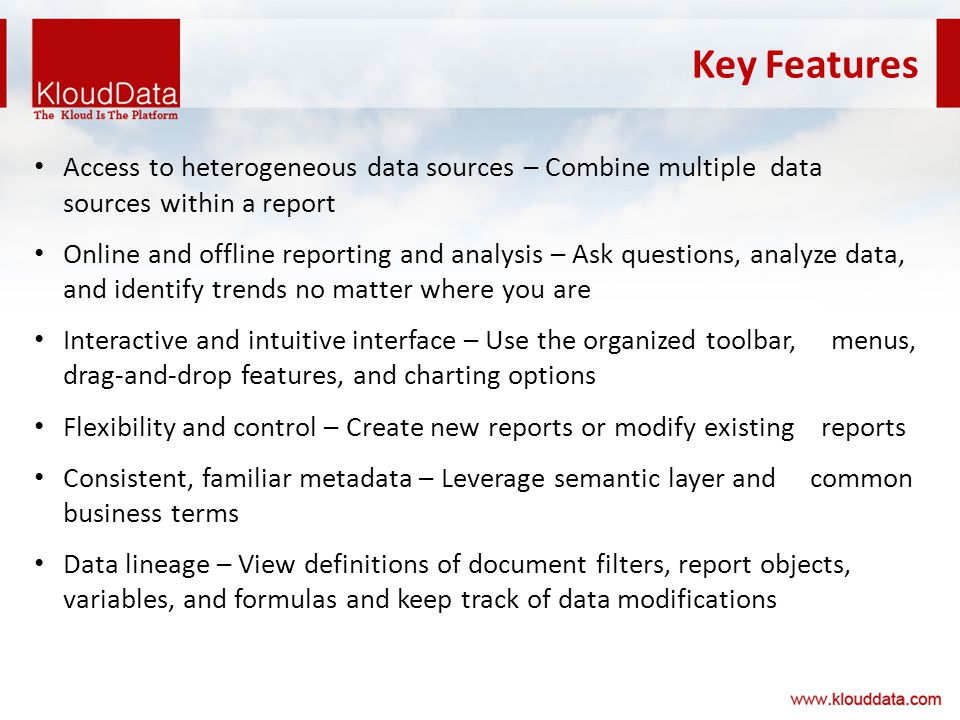 Key Features Access to heterogeneous data sources – Combine multiple data sources within a report Online and offline reporting and analysis – Ask questions, analyze data, and identify trends no matter where you are Interactive and intuitive interface – Use the organized toolbar, menus, drag-and-drop features, and charting options Flexibility and control – Create new reports or modify existing reports Consistent, familiar metadata – Leverage semantic layer and common business terms Data lineage – View definitions of document filters, report objects, variables, and formulas and keep track of data modifications