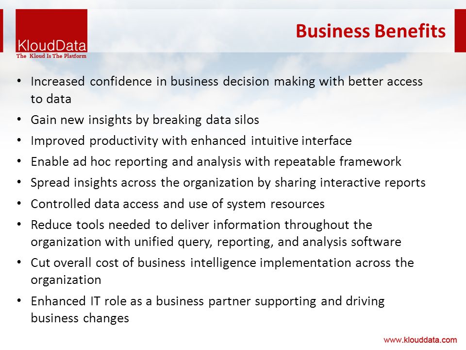 Business Benefits Increased confidence in business decision making with better access to data Gain new insights by breaking data silos Improved productivity with enhanced intuitive interface Enable ad hoc reporting and analysis with repeatable framework Spread insights across the organization by sharing interactive reports Controlled data access and use of system resources Reduce tools needed to deliver information throughout the organization with unified query, reporting, and analysis software Cut overall cost of business intelligence implementation across the organization Enhanced IT role as a business partner supporting and driving business changes