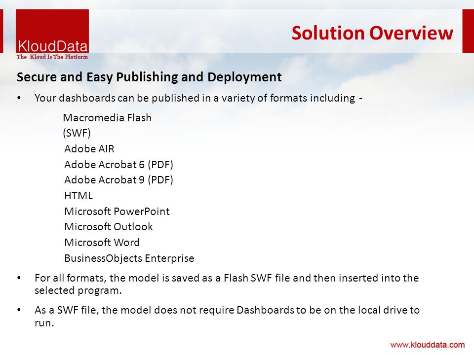 Solution Overview Secure and Easy Publishing and Deployment Your dashboards can be published in a variety of formats including - Macromedia Flash (SWF) Adobe AIR Adobe Acrobat 6 (PDF) Adobe Acrobat 9 (PDF) HTML Microsoft PowerPoint Microsoft Outlook Microsoft Word BusinessObjects Enterprise For all formats, the model is saved as a Flash SWF file and then inserted into the selected program.