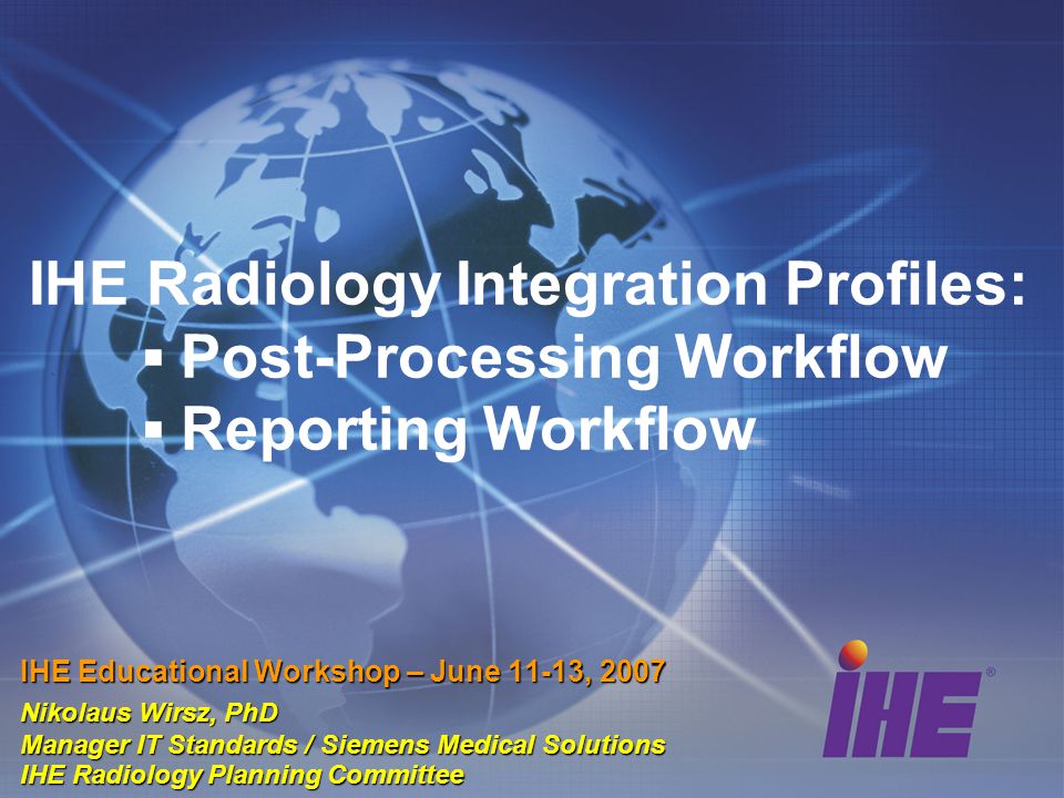 IHE Radiology Integration Profiles: ▪ Post-Processing Workflow ▪ Reporting Workflow IHE Educational Workshop – June 11-13, 2007 Nikolaus Wirsz, PhD Manager IT Standards / Siemens Medical Solutions IHE Radiology Planning Committee