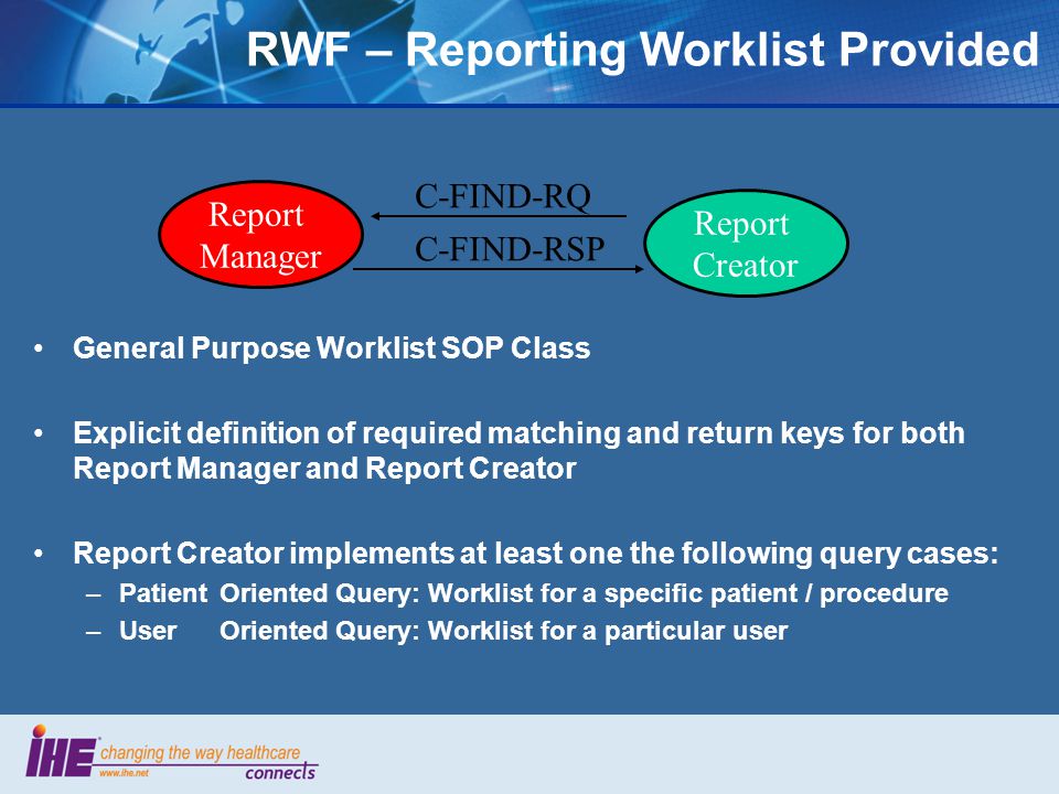 General Purpose Worklist SOP Class Explicit definition of required matching and return keys for both Report Manager and Report Creator Report Creator implements at least one the following query cases: –PatientOriented Query: Worklist for a specific patient / procedure –UserOriented Query: Worklist for a particular user Report Manager Report Creator C-FIND-RQ C-FIND-RSP RWF – Reporting Worklist Provided