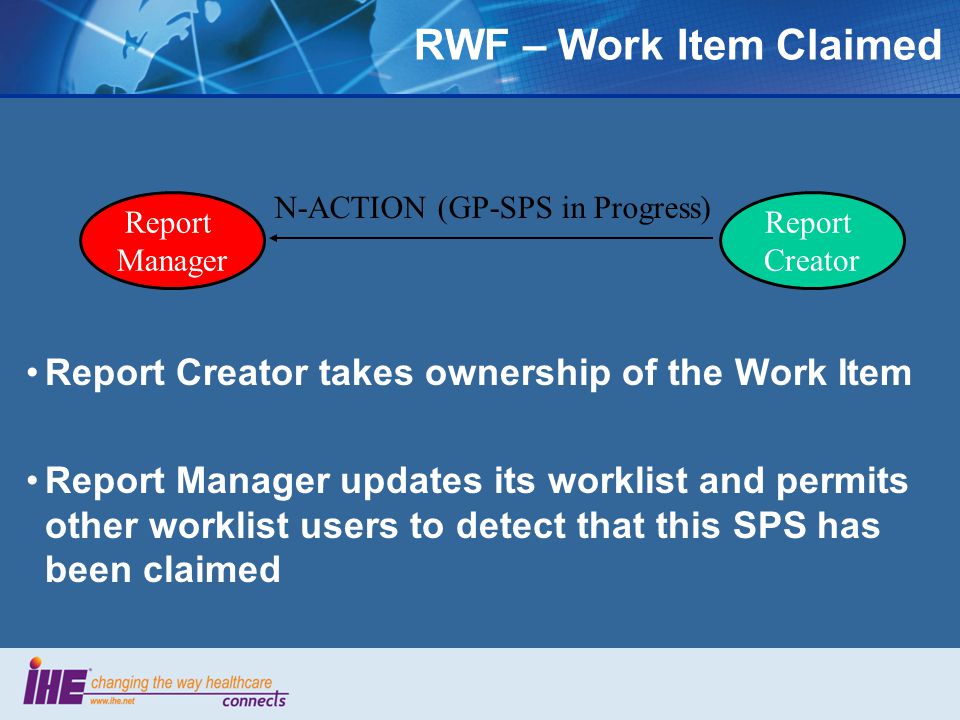 Report Creator takes ownership of the Work Item Report Manager updates its worklist and permits other worklist users to detect that this SPS has been claimed Report Manager Report Creator N-ACTION (GP-SPS in Progress) RWF – Work Item Claimed
