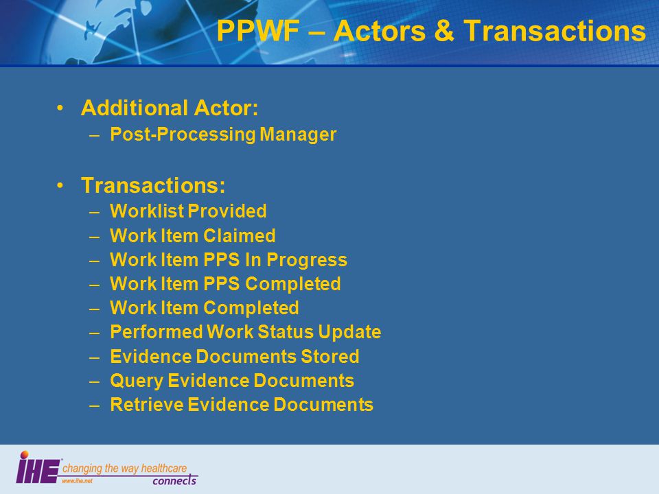 Additional Actor: –Post-Processing Manager Transactions: –Worklist Provided –Work Item Claimed –Work Item PPS In Progress –Work Item PPS Completed –Work Item Completed –Performed Work Status Update –Evidence Documents Stored –Query Evidence Documents –Retrieve Evidence Documents PPWF – Actors & Transactions