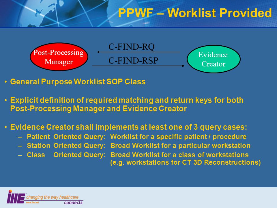 General Purpose Worklist SOP Class Explicit definition of required matching and return keys for both Post-Processing Manager and Evidence Creator Evidence Creator shall implements at least one of 3 query cases: –PatientOriented Query:Worklist for a specific patient / procedure –StationOriented Query:Broad Worklist for a particular workstation –ClassOriented Query:Broad Worklist for a class of workstations (e.g.