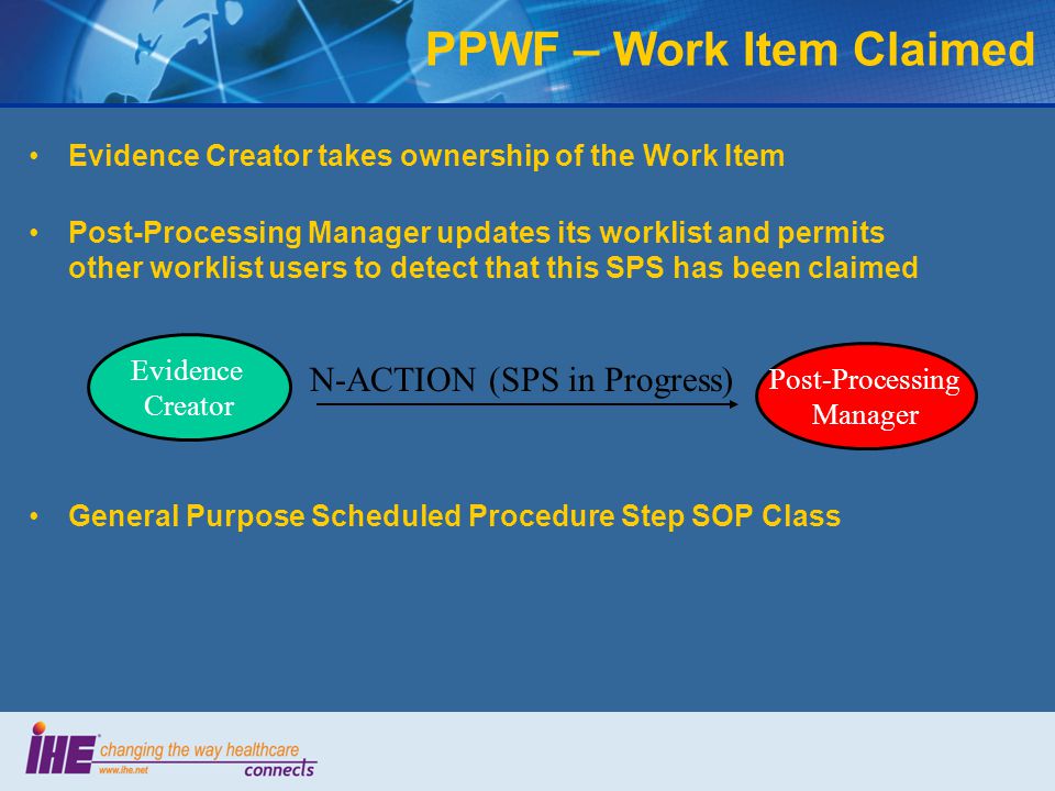 Evidence Creator takes ownership of the Work Item Post-Processing Manager updates its worklist and permits other worklist users to detect that this SPS has been claimed PPWF – Work Item Claimed General Purpose Scheduled Procedure Step SOP Class N-ACTION (SPS in Progress) Post-Processing Manager Evidence Creator