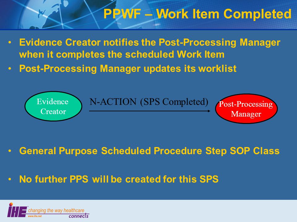 Evidence Creator notifies the Post-Processing Manager when it completes the scheduled Work Item Post-Processing Manager updates its worklist PPWF – Work Item Completed General Purpose Scheduled Procedure Step SOP Class No further PPS will be created for this SPS N-ACTION (SPS Completed) Post-Processing Manager Evidence Creator