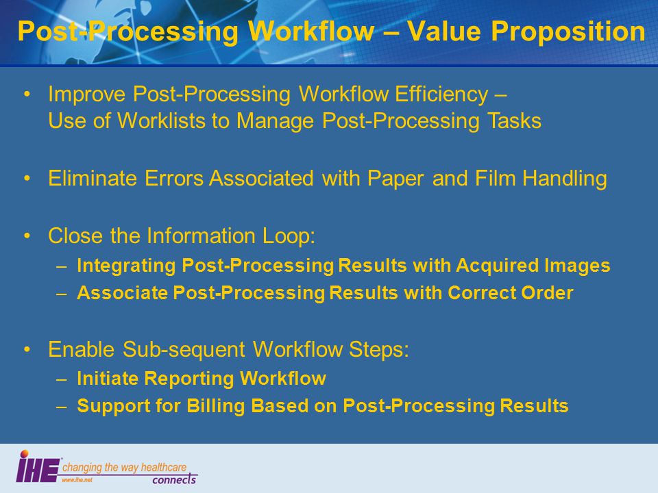 Improve Post-Processing Workflow Efficiency – Use of Worklists to Manage Post-Processing Tasks Eliminate Errors Associated with Paper and Film Handling Close the Information Loop: –Integrating Post-Processing Results with Acquired Images –Associate Post-Processing Results with Correct Order Enable Sub-sequent Workflow Steps: –Initiate Reporting Workflow –Support for Billing Based on Post-Processing Results Post-Processing Workflow – Value Proposition