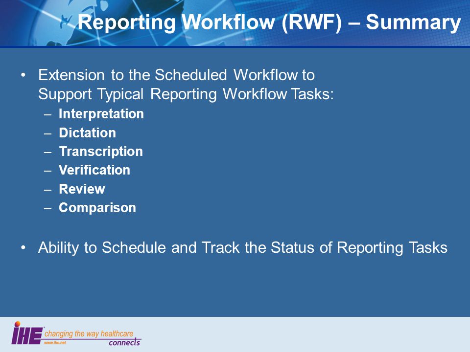 Extension to the Scheduled Workflow to Support Typical Reporting Workflow Tasks: –Interpretation –Dictation –Transcription –Verification –Review –Comparison Ability to Schedule and Track the Status of Reporting Tasks Reporting Workflow (RWF) – Summary