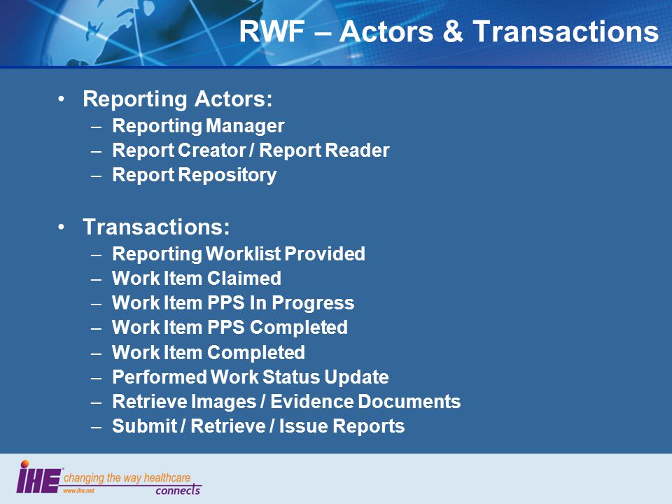 Reporting Actors: –Reporting Manager –Report Creator / Report Reader –Report Repository Transactions: –Reporting Worklist Provided –Work Item Claimed –Work Item PPS In Progress –Work Item PPS Completed –Work Item Completed –Performed Work Status Update –Retrieve Images / Evidence Documents –Submit / Retrieve / Issue Reports RWF – Actors & Transactions