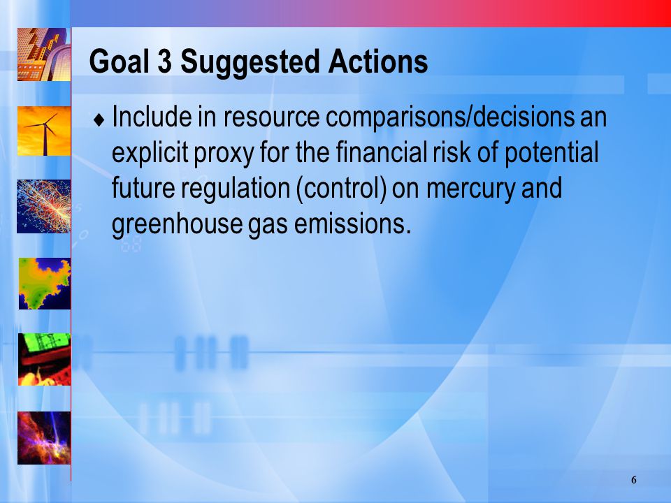 6 Goal 3 Suggested Actions  Include in resource comparisons/decisions an explicit proxy for the financial risk of potential future regulation (control) on mercury and greenhouse gas emissions.