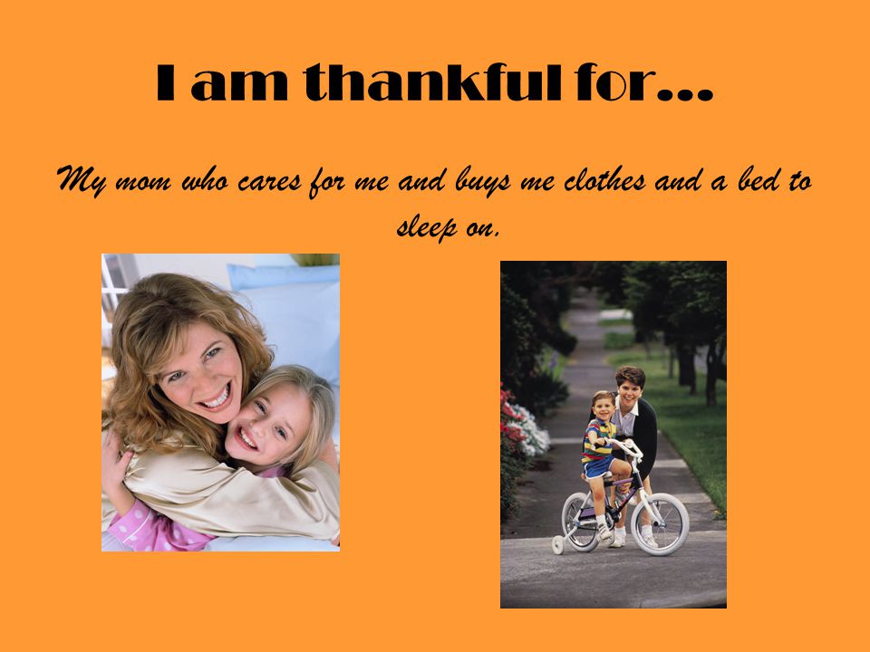 I am thankful for… My mom who cares for me and buys me clothes and a bed to sleep on.