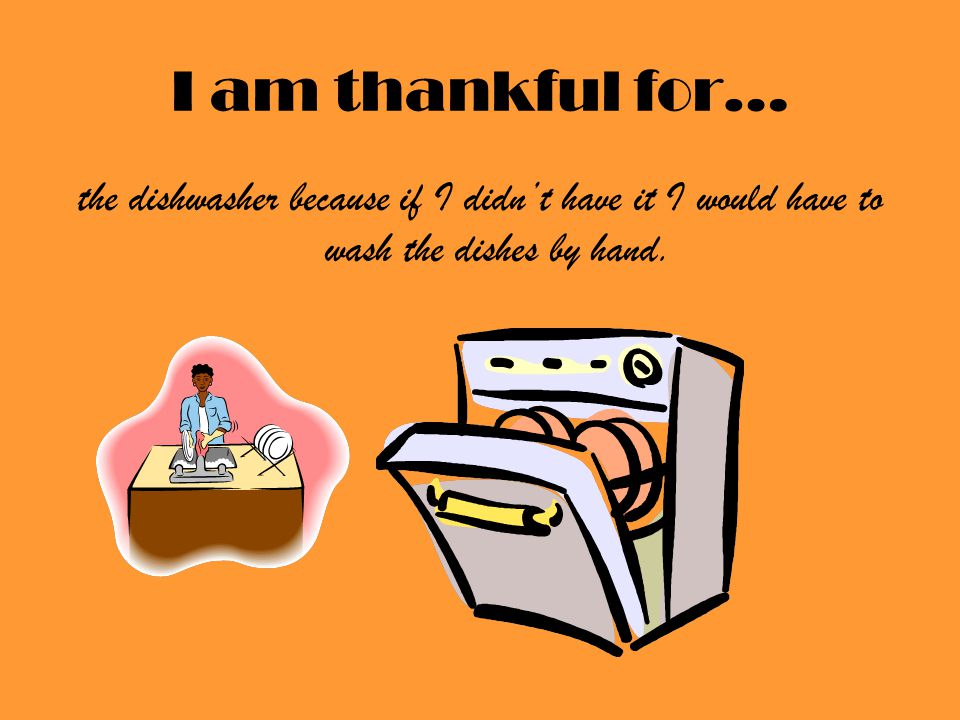 I am thankful for… the dishwasher because if I didn’t have it I would have to wash the dishes by hand.