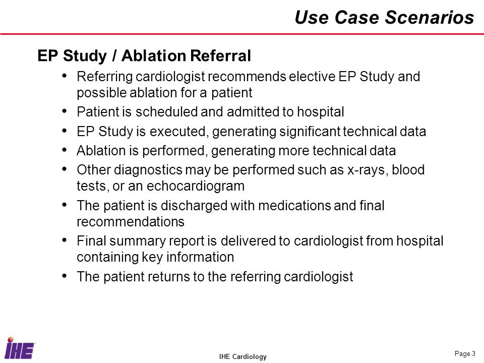 IHE Cardiology Page 3 Use Case Scenarios EP Study / Ablation Referral Referring cardiologist recommends elective EP Study and possible ablation for a patient Patient is scheduled and admitted to hospital EP Study is executed, generating significant technical data Ablation is performed, generating more technical data Other diagnostics may be performed such as x-rays, blood tests, or an echocardiogram The patient is discharged with medications and final recommendations Final summary report is delivered to cardiologist from hospital containing key information The patient returns to the referring cardiologist