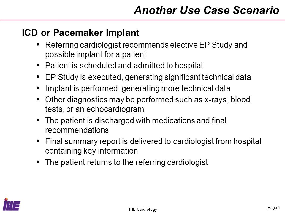 IHE Cardiology Page 4 Another Use Case Scenario ICD or Pacemaker Implant Referring cardiologist recommends elective EP Study and possible implant for a patient Patient is scheduled and admitted to hospital EP Study is executed, generating significant technical data Implant is performed, generating more technical data Other diagnostics may be performed such as x-rays, blood tests, or an echocardiogram The patient is discharged with medications and final recommendations Final summary report is delivered to cardiologist from hospital containing key information The patient returns to the referring cardiologist