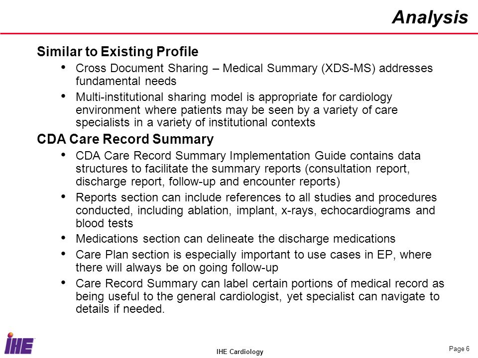 IHE Cardiology Page 6 Analysis Similar to Existing Profile Cross Document Sharing – Medical Summary (XDS-MS) addresses fundamental needs Multi-institutional sharing model is appropriate for cardiology environment where patients may be seen by a variety of care specialists in a variety of institutional contexts CDA Care Record Summary CDA Care Record Summary Implementation Guide contains data structures to facilitate the summary reports (consultation report, discharge report, follow-up and encounter reports) Reports section can include references to all studies and procedures conducted, including ablation, implant, x-rays, echocardiograms and blood tests Medications section can delineate the discharge medications Care Plan section is especially important to use cases in EP, where there will always be on going follow-up Care Record Summary can label certain portions of medical record as being useful to the general cardiologist, yet specialist can navigate to details if needed.
