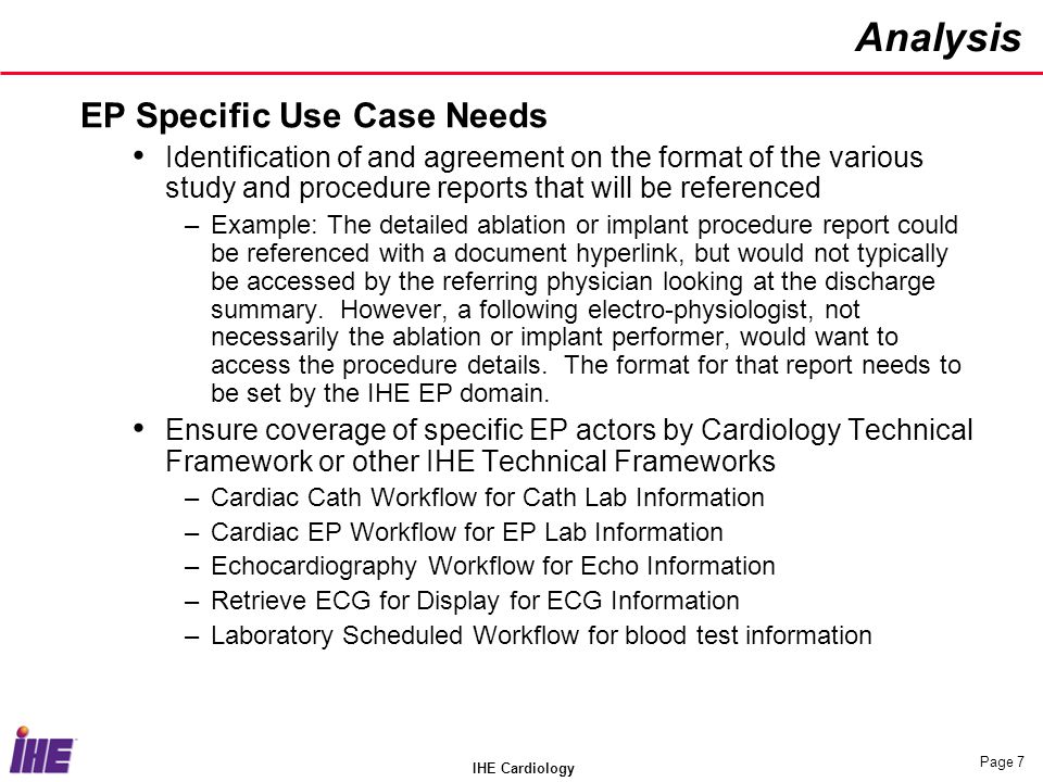 IHE Cardiology Page 7 Analysis EP Specific Use Case Needs Identification of and agreement on the format of the various study and procedure reports that will be referenced –Example: The detailed ablation or implant procedure report could be referenced with a document hyperlink, but would not typically be accessed by the referring physician looking at the discharge summary.