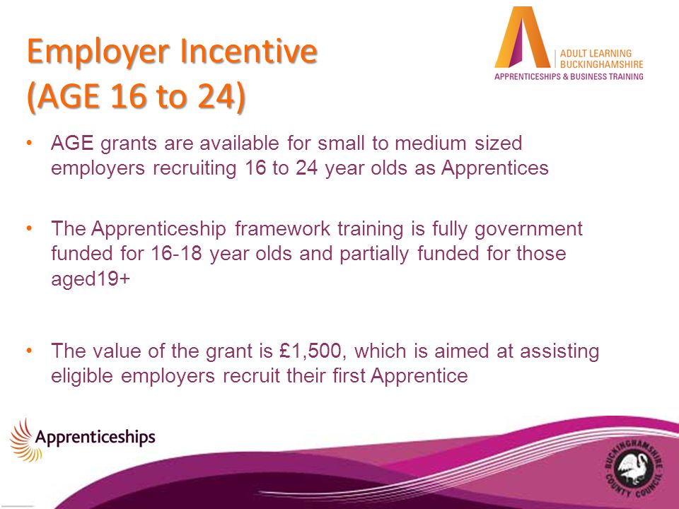 Employer Incentive (AGE 16 to 24) AGE grants are available for small to medium sized employers recruiting 16 to 24 year olds as Apprentices The Apprenticeship framework training is fully government funded for year olds and partially funded for those aged19+ The value of the grant is £1,500, which is aimed at assisting eligible employers recruit their first Apprentice