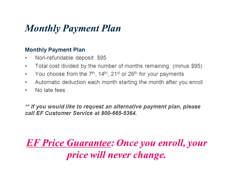 Monthly Payment Plan Non-refundable deposit: $95 Total cost divided by the number of months remaining (minus $95) You choose from the 7 th, 14 th, 21 st or 26 th for your payments Automatic deduction each month starting the month after you enroll No late fees ** If you would like to request an alternative payment plan, please call EF Customer Service at