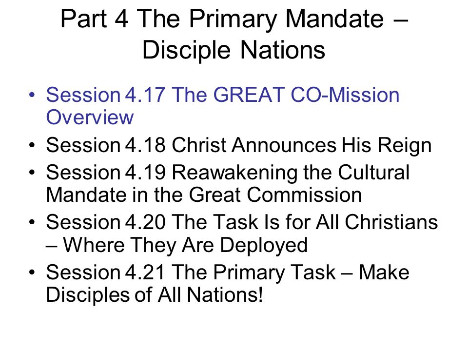 Part 4 The Primary Mandate – Disciple Nations Session 4.17 The GREAT CO-Mission Overview Session 4.18 Christ Announces His Reign Session 4.19 Reawakening the Cultural Mandate in the Great Commission Session 4.20 The Task Is for All Christians – Where They Are Deployed Session 4.21 The Primary Task – Make Disciples of All Nations!