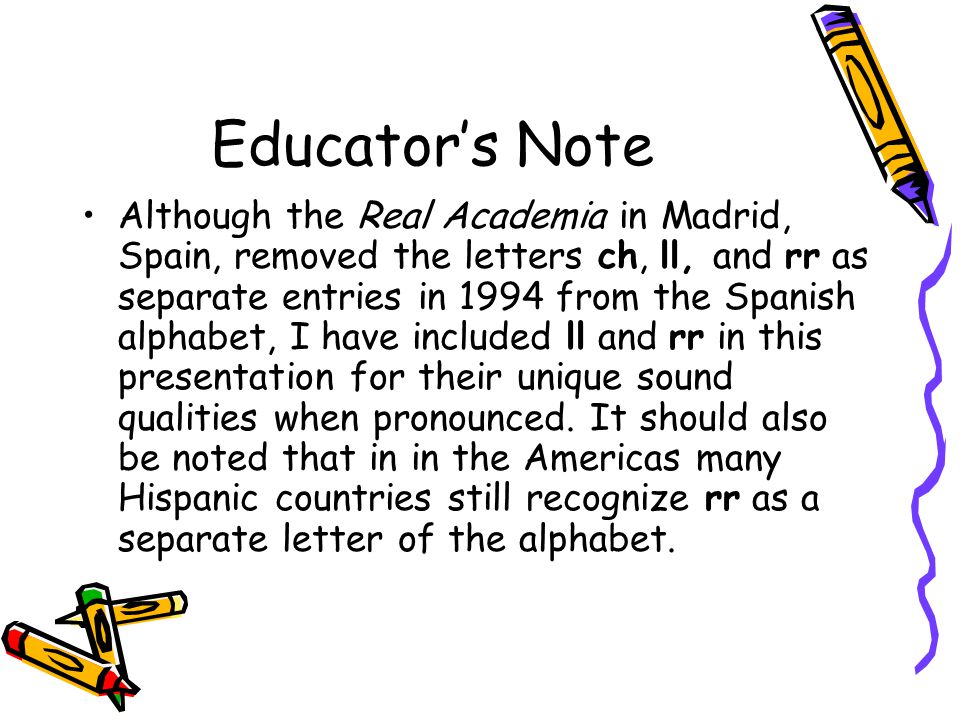 Educator’s Note Although the Real Academia in Madrid, Spain, removed the letters ch, ll, and rr as separate entries in 1994 from the Spanish alphabet, I have included ll and rr in this presentation for their unique sound qualities when pronounced.