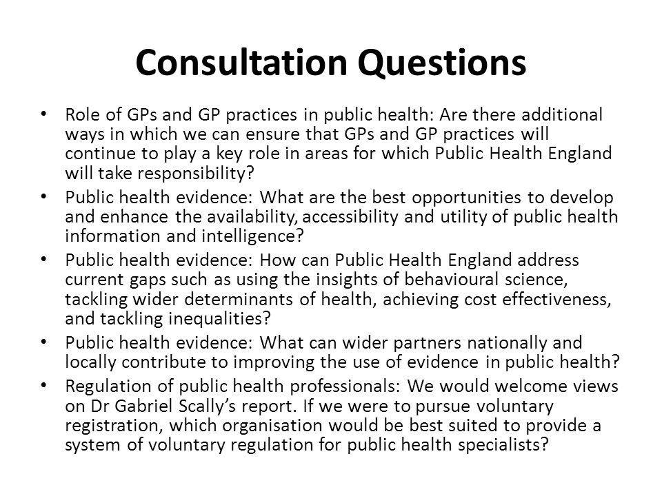 Consultation Questions Role of GPs and GP practices in public health: Are there additional ways in which we can ensure that GPs and GP practices will continue to play a key role in areas for which Public Health England will take responsibility.