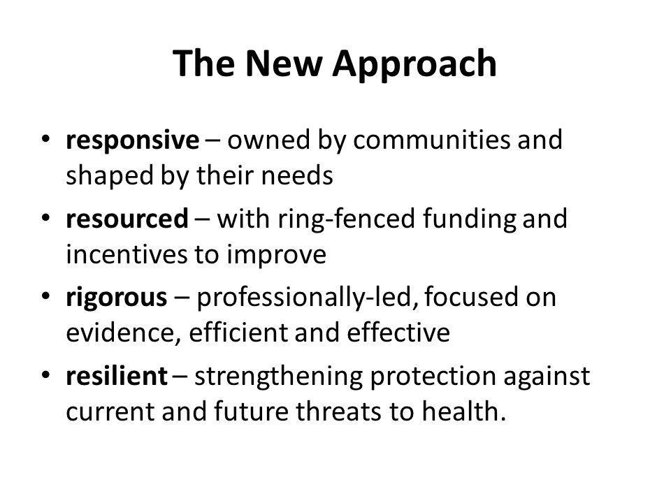 The New Approach responsive – owned by communities and shaped by their needs resourced – with ring-fenced funding and incentives to improve rigorous – professionally-led, focused on evidence, efficient and effective resilient – strengthening protection against current and future threats to health.