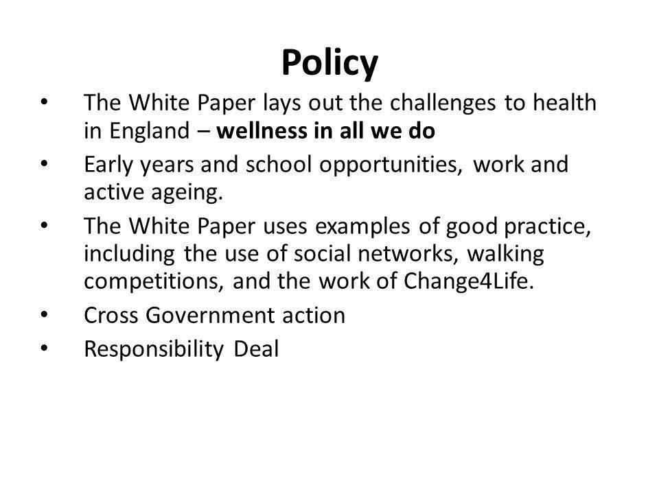 Policy The White Paper lays out the challenges to health in England – wellness in all we do Early years and school opportunities, work and active ageing.