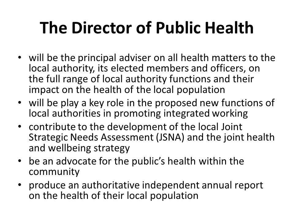 The Director of Public Health will be the principal adviser on all health matters to the local authority, its elected members and officers, on the full range of local authority functions and their impact on the health of the local population will be play a key role in the proposed new functions of local authorities in promoting integrated working contribute to the development of the local Joint Strategic Needs Assessment (JSNA) and the joint health and wellbeing strategy be an advocate for the public’s health within the community produce an authoritative independent annual report on the health of their local population