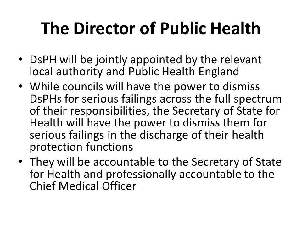 The Director of Public Health DsPH will be jointly appointed by the relevant local authority and Public Health England While councils will have the power to dismiss DsPHs for serious failings across the full spectrum of their responsibilities, the Secretary of State for Health will have the power to dismiss them for serious failings in the discharge of their health protection functions They will be accountable to the Secretary of State for Health and professionally accountable to the Chief Medical Officer