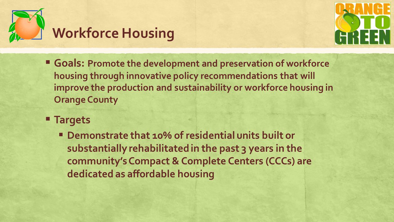 Workforce Housing  Goals: Promote the development and preservation of workforce housing through innovative policy recommendations that will improve the production and sustainability or workforce housing in Orange County  Targets  Demonstrate that 10% of residential units built or substantially rehabilitated in the past 3 years in the community’s Compact & Complete Centers (CCCs) are dedicated as affordable housing