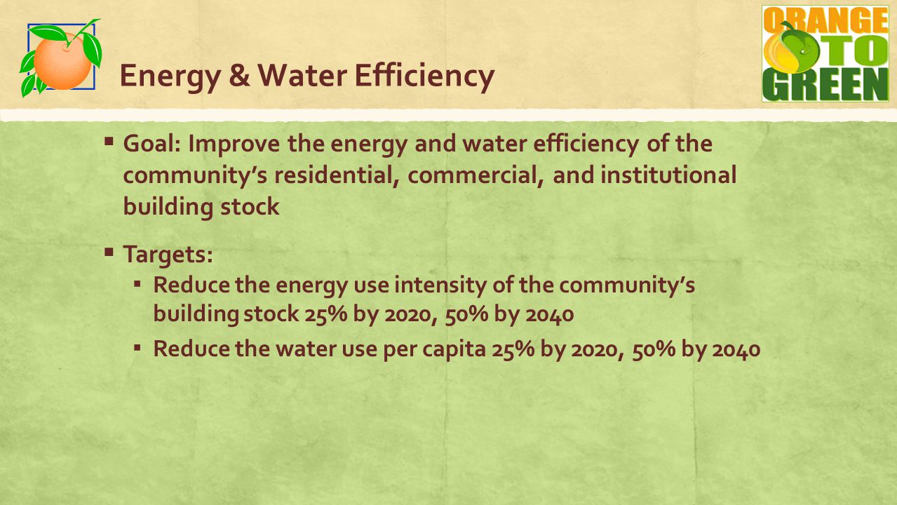 Energy & Water Efficiency  Goal: Improve the energy and water efficiency of the community’s residential, commercial, and institutional building stock  Targets: ▪ Reduce the energy use intensity of the community’s building stock 25% by 2020, 50% by 2040 ▪ Reduce the water use per capita 25% by 2020, 50% by 2040