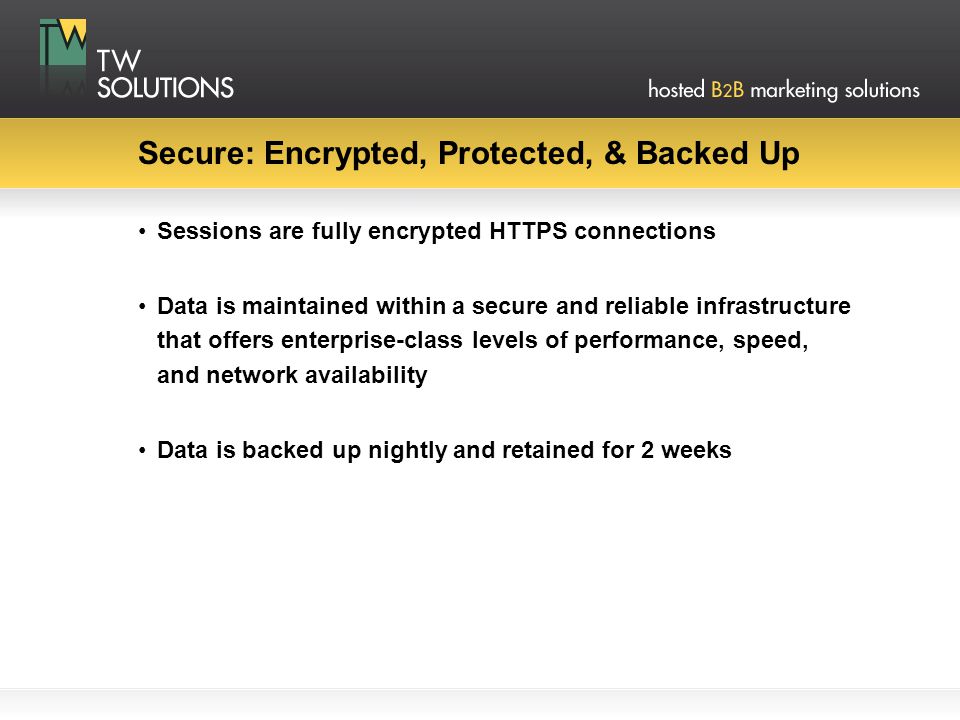 Secure: Encrypted, Protected, & Backed Up Sessions are fully encrypted HTTPS connections Data is maintained within a secure and reliable infrastructure that offers enterprise-class levels of performance, speed, and network availability Data is backed up nightly and retained for 2 weeks