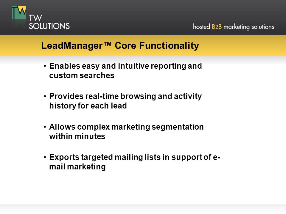 LeadManager™ Core Functionality Enables easy and intuitive reporting and custom searches Provides real-time browsing and activity history for each lead Allows complex marketing segmentation within minutes Exports targeted mailing lists in support of e- mail marketing