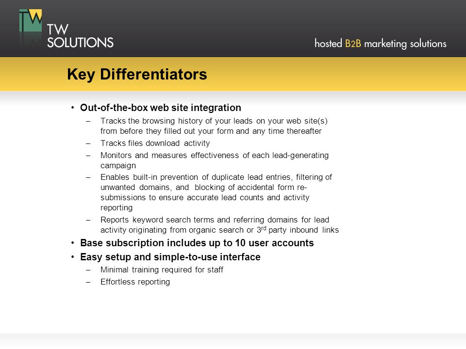 Key Differentiators Out-of-the-box web site integration –Tracks the browsing history of your leads on your web site(s) from before they filled out your form and any time thereafter –Tracks files download activity –Monitors and measures effectiveness of each lead-generating campaign –Enables built-in prevention of duplicate lead entries, filtering of unwanted domains, and blocking of accidental form re- submissions to ensure accurate lead counts and activity reporting –Reports keyword search terms and referring domains for lead activity originating from organic search or 3 rd party inbound links Base subscription includes up to 10 user accounts Easy setup and simple-to-use interface –Minimal training required for staff –Effortless reporting