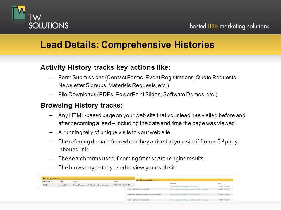Lead Details: Comprehensive Histories Activity History tracks key actions like: –Form Submissions (Contact Forms, Event Registrations, Quote Requests, Newsletter Signups, Materials Requests, etc.) –File Downloads (PDFs, PowerPoint Slides, Software Demos, etc.) Browsing History tracks: –Any HTML-based page on your web site that your lead has visited before and after becoming a lead – including the date and time the page was viewed –A running tally of unique visits to your web site –The referring domain from which they arrived at your site if from a 3 rd party inbound link –The search terms used if coming from search engine results –The browser type they used to view your web site