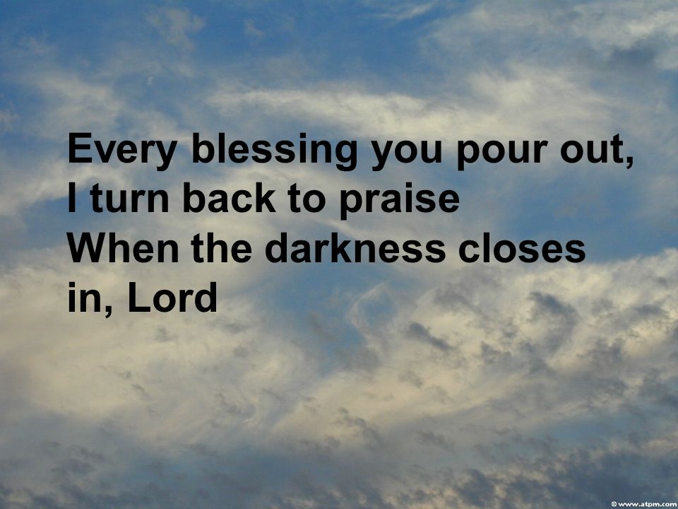 Every blessing you pour out, I turn back to praise When the darkness closes in, Lord