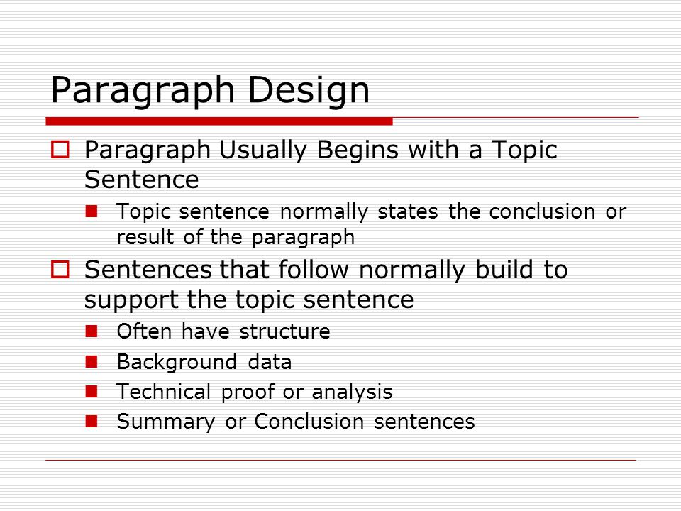 Paragraph Design  Paragraph Usually Begins with a Topic Sentence Topic sentence normally states the conclusion or result of the paragraph  Sentences that follow normally build to support the topic sentence Often have structure Background data Technical proof or analysis Summary or Conclusion sentences